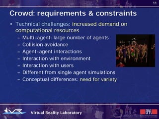 11


Crowd: requirements & constraints
• Technical challenges: increased demand on
  computational resources
  –   Multi-agent: large number of agents
  –   Collision avoidance
  –   Agent-agent interactions
  –   Interaction with environment
  –   Interaction with users
  –   Different from single agent simulations
  –   Conceptual differences: need for variety
 