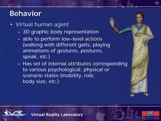 12


Behavior
• Virtual human agent
  – 3D graphic body representation
  – able to perform low-level actions
    (walking with different gaits, playing
    animations of gestures, postures,
    speak, etc.)
  – Has set of internal attributes corresponding
    to various psychological, physical or
    scenario states (mobility, role,
    body size, etc.)
 