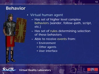 13


Behavior
           • Virtual human agent
             – Has set of higher level complex
               behaviors (wander, follow-path, script,
               etc.)
             – Has set of rules determining selection
               of these behaviors
             – Able to receive events from:
                • Environment
                • Other agents
                • User interface
 