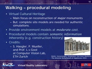 16


Walking – procedural modeling
• Virtual Cultural Heritage
   – Main focus on reconstruction of major monuments
   – But: complete site models are needed for authentic
     simulations.
• Provide environment models at moderate cost.
• Procedural models contain semantic information
  inherently (e.g. construction history)
• Credits:
   – S. Haegler, P. Mueller,
     and Prof. L.v.Gool
     at Computer Vision Lab,
     ETH Zurich                 Müller, Vereenooghe, Vergauwen, Van Gool, Waelkens
                                The Antonine Nymphaeum at Sagalassos, 2004
 