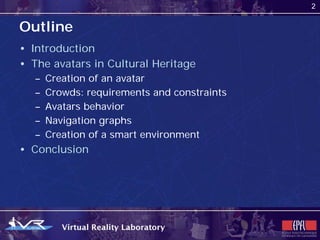 2


Outline
• Introduction
• The avatars in Cultural Heritage
   –   Creation of an avatar
   –   Crowds: requirements and constraints
   –   Avatars behavior
   –   Navigation graphs
   –   Creation of a smart environment
• Conclusion
 