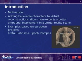 3


Introduction
• Motivation:
• Adding believable characters to virtual
  reconstructions allows non-experts a better
  emotional involvement in a virtual reality scene.
• Examples based on european
  projects:
  Erato, Cahrisma, Epoch, Pompeii
 