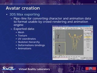 5


Avatar creation
• 3DS Max exporting
  – Pipe-line for converting character and animation data
    to format usable by crowd rendering and animation
    engine
  – Exported data:
     •   Mesh
     •   Texture
     •   UV coordinates
     •   Skeleton hierarchy
     •   Deformations bindings
     •   Animations
 