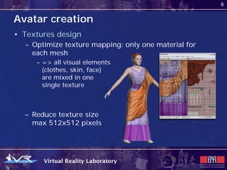 6


Avatar creation
• Textures design
  - Optimize texture mapping: only one material for
    each mesh
     - => all visual elements
       (clothes, skin, face)
       are mixed in one
       single texture



  – Reduce texture size
    max 512x512 pixels
 