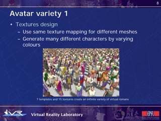 8


Avatar variety 1
• Textures design
  – Use same texture mapping for different meshes
  – Generate many different characters by varying
    colours




         7 templates and 15 textures create an infinite variety of virtual romans
 