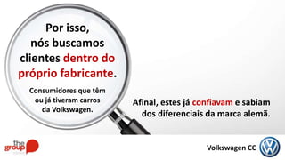 Afinal, estes já confiavam e sabiam
dos diferenciais da marca alemã.
Por isso,
nós buscamos
clientes dentro do
próprio fabricante.
Consumidores que têm
ou já tiveram carros
da Volkswagen.
Volkswagen CC
 