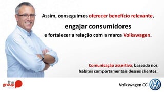 Volkswagen CC
Comunicação assertiva, baseada nos
hábitos comportamentais desses clientes.
Assim, conseguimos oferecer benefício relevante,
engajar consumidores
e fortalecer a relação com a marca Volkswagen.
 