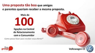 Volkswagen CC
Uma proposta tão boa que amigos
e parentes queriam receber a mesma proposta.
100ligações na Central
de Relacionamento
com o Consumidor
Como posso fazer para receber essa oferta?”
Mais de
 