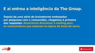 E aí entrou a inteligência da The Group.
Depois de uma série de brainstorms embasados
por pesquisas com o consumidor, chegamos à primeira
das respostas: deveriamos direcionar o mailing para
os consumidores que estavam na época da troca de carro.
 