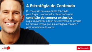 A Estratégia de Conteúdo
O conteúdo da mala-direta foi criado
para fisgar o consumidor oferecendo uma
condição de compra exclusiva,
o que maximizou a taxa de conversão de vendas
ao mesmo tempo que suas imagens criaram o
posicionamento do carro.
 