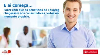 E aí começa…
Fazer com que os benefícios do Touareg
chegassem aos consumidores certos no
momento propício.
 