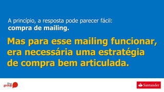 A princípio, a resposta pode parecer fácil:
compra de mailing.
Mas para esse mailing funcionar,
era necessária uma estratégia
de compra bem articulada.
 