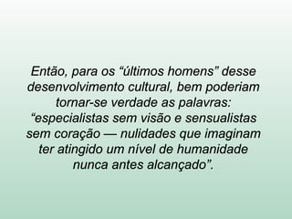Então, para os “últimos homens” desse
desenvolvimento cultural, bem poderiam
tornar-se verdade as palavras:
“especialistas sem visão e sensualistas
sem coração — nulidades que imaginam
ter atingido um nível de humanidade
nunca antes alcançado”.
 