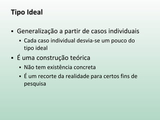 Tipo Ideal
 Generalização a partir de casos individuais
 Cada caso individual desvia-se um pouco do
tipo ideal
 É uma construção teórica
 Não tem existência concreta
 É um recorte da realidade para certos fins de
pesquisa
 