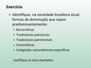 Exercício
 Identifique, na sociedade brasileira atual,
formas de dominação que sejam
predominantemente:
 Burocráticas
 Tradicionais patriarcais
 Tradicionais patrimoniais
 Carismáticas
 Colegiadas racionalmente específicas
Justifique os seus exemplos
 