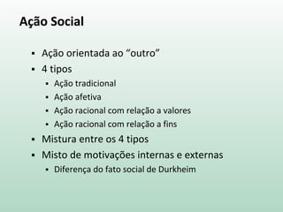 Ação Social
 Ação orientada ao “outro”
 4 tipos
 Ação tradicional
 Ação afetiva
 Ação racional com relação a valores
 Ação racional com relação a fins
 Mistura entre os 4 tipos
 Misto de motivações internas e externas
 Diferença do fato social de Durkheim
 
