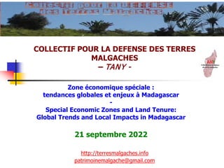 COLLECTIF POUR LA DEFENSE DES TERRES
MALGACHES
– TANY -
http://terresmalgaches.info
patrimoinemalgache@gmail.com
Zone économique spéciale :
tendances globales et enjeux à Madagascar
-
Special Economic Zones and Land Tenure:
Global Trends and Local Impacts in Madagascar
21 septembre 2022
 