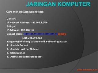 STMIK INDONESIA JK-011
Cara Menghitung Subnetting
Contoh:
IP Network Address: 192.168.1.0/26
Artinya:
IP Address: 192.168.1.0
Subnet Mask: 11111111.11111111.11111111.11000000
: 255.255.255.192
Yang mesti dihitung dalam teknik subnetting adalah
1. Jumlah Subnet
2. Jumlah Host per Subnet
3. Blok Subnet
4. Alamat Host dan Broadcast
 