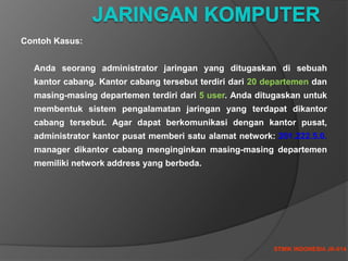 STMIK INDONESIA JK-014
Contoh Kasus:
Anda seorang administrator jaringan yang ditugaskan di sebuah
kantor cabang. Kantor cabang tersebut terdiri dari 20 departemen dan
masing-masing departemen terdiri dari 5 user. Anda ditugaskan untuk
membentuk sistem pengalamatan jaringan yang terdapat dikantor
cabang tersebut. Agar dapat berkomunikasi dengan kantor pusat,
administrator kantor pusat memberi satu alamat network: 201.222.5.0.
manager dikantor cabang menginginkan masing-masing departemen
memiliki network address yang berbeda.
 