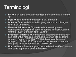 Terminologi
 Bit  1 bit sama dengan satu digit; Bernilai 0 atau 1. Simbol
“b”
 Byte  Satu byte sama dengan 8 bit. Simbol “B”
 Octet  Octet terdiri atas 8 bit, yang merupakan bilangan
biner 8 bit umumnya.
 Network Address  Digunakan dalam routing untuk
menunjukkan pengiriman paket ke remote network. Contoh:
10.0.0.0, 172.16.0.0,dan 192.168.10.0
 Broadcast address  Alamat yang digunakan oleh aplikasi
dan host untuk mengirim informasi ke semua titik di dalam
jaringan. Contoh: 255.255.255.255 (broadcast ke semua
jaringan), 172.16.255.255 (broadcast ke semua subnet dan
host pada network address 172.16.0.0, dst
 Host address  Alamat yang memberikan identifikasi secara
unik pada tiap mesin di dalam network
 