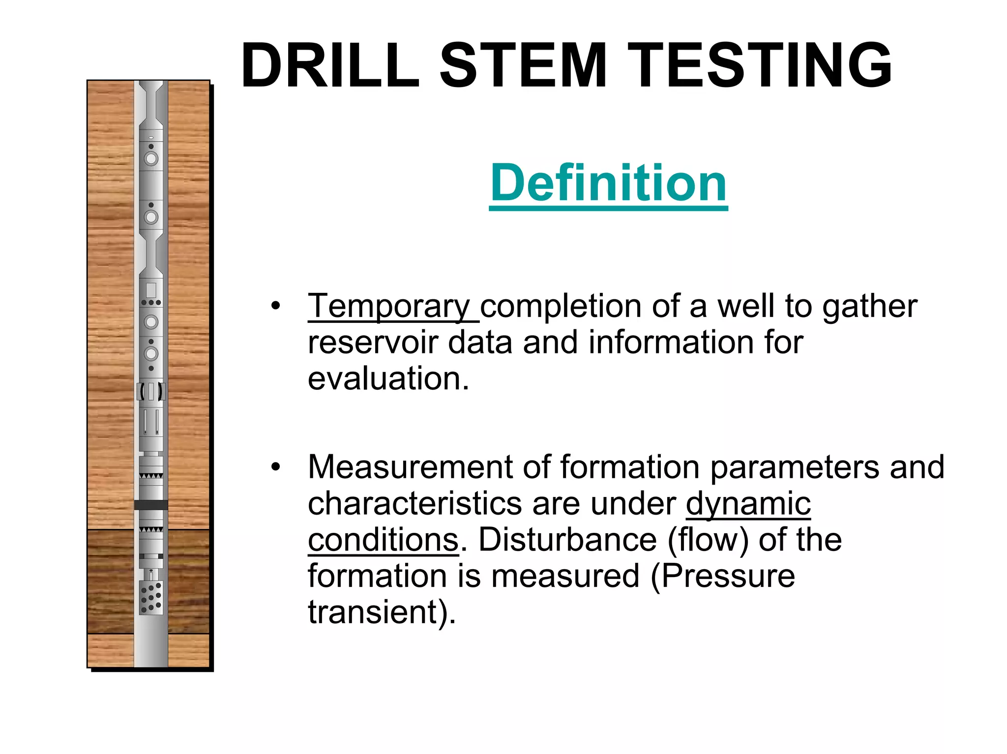 DRILL STEM TESTING
Definition
• Temporary completion of a well to gather
reservoir data and information for
evaluation.
• Measurement of formation parameters and
characteristics are under dynamic
conditions. Disturbance (flow) of the
formation is measured (Pressure
transient).
 
