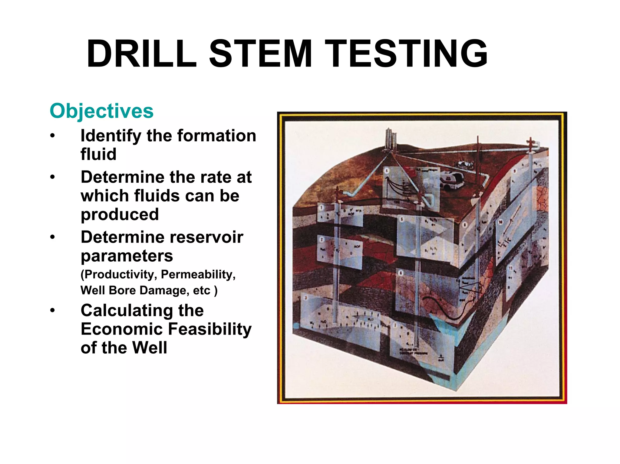 Objectives
• Identify the formation
fluid
• Determine the rate at
which fluids can be
produced
• Determine reservoir
parameters
(Productivity, Permeability,
Well Bore Damage, etc )
• Calculating the
Economic Feasibility
of the Well
DRILL STEM TESTING
 