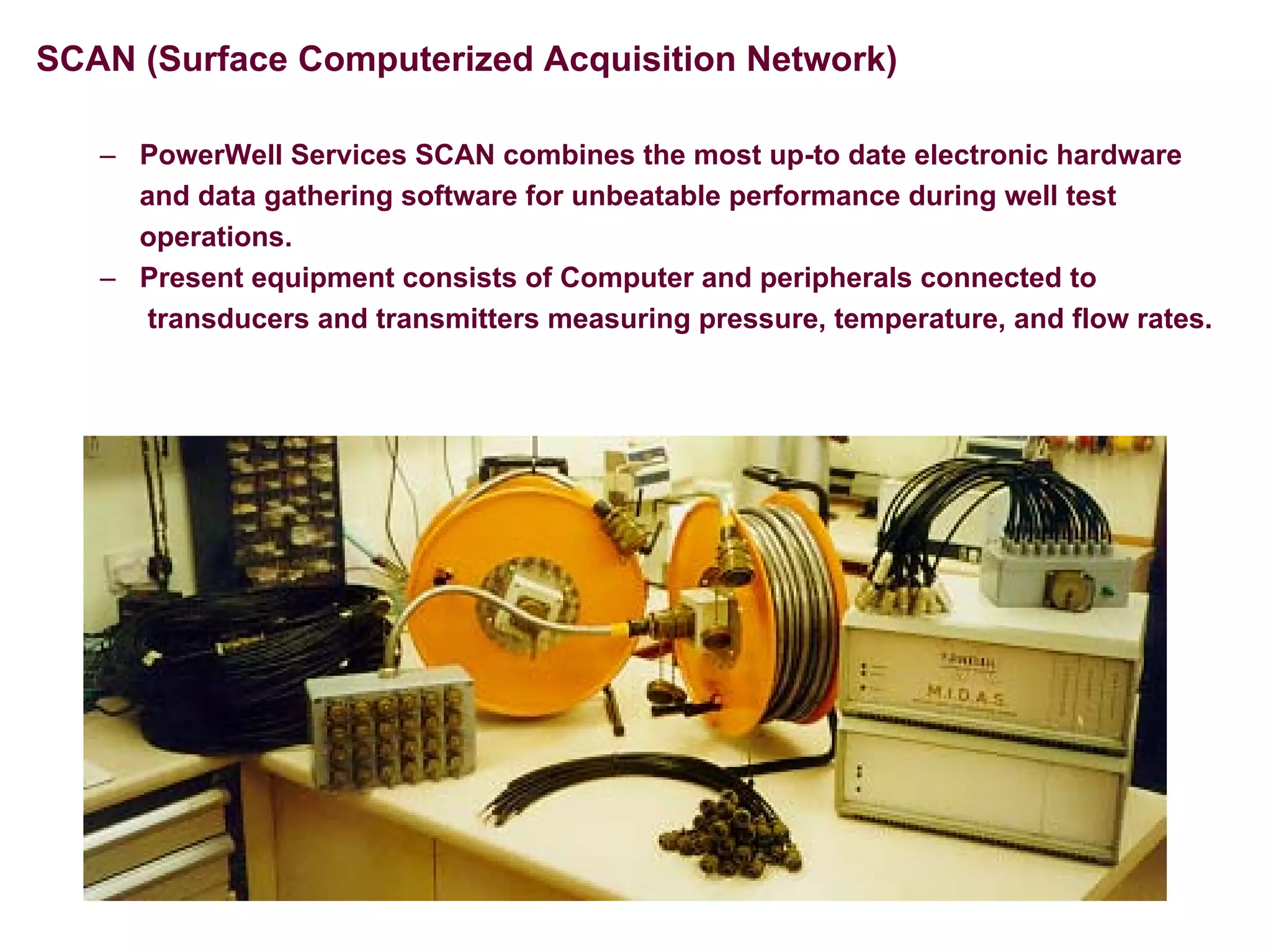 SCAN (Surface Computerized Acquisition Network)
– PowerWell Services SCAN combines the most up-to date electronic hardware
and data gathering software for unbeatable performance during well test
operations.
– Present equipment consists of Computer and peripherals connected to
transducers and transmitters measuring pressure, temperature, and flow rates.
 