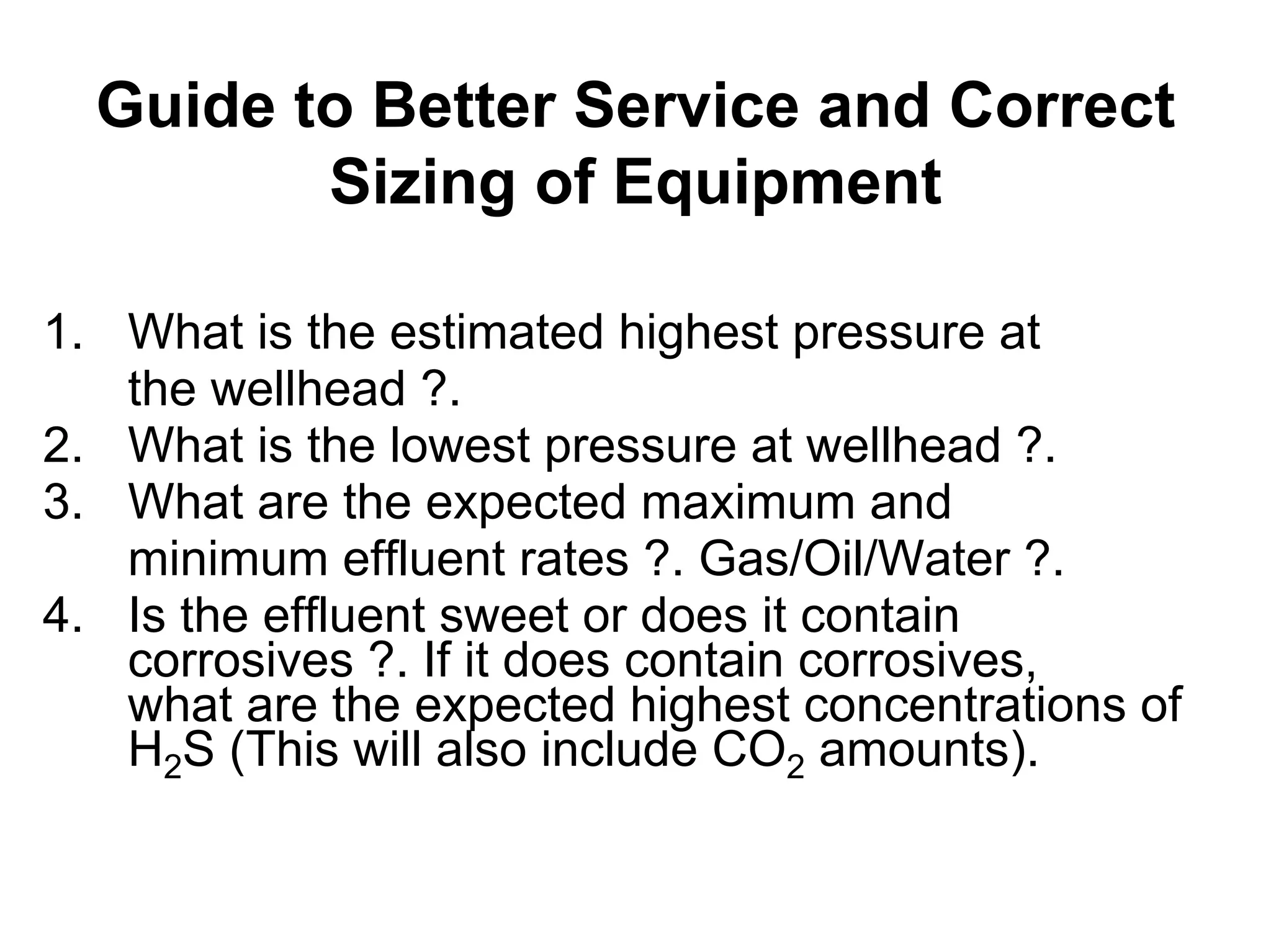 Guide to Better Service and Correct
Sizing of Equipment
Guide to Better Service and Correct
Sizing of Equipment
1. What is the estimated highest pressure at
the wellhead ?.
2. What is the lowest pressure at wellhead ?.
3. What are the expected maximum and
minimum effluent rates ?. Gas/Oil/Water ?.
4. Is the effluent sweet or does it contain
corrosives ?. If it does contain corrosives,
what are the expected highest concentrations of
H2S (This will also include CO2 amounts).
 