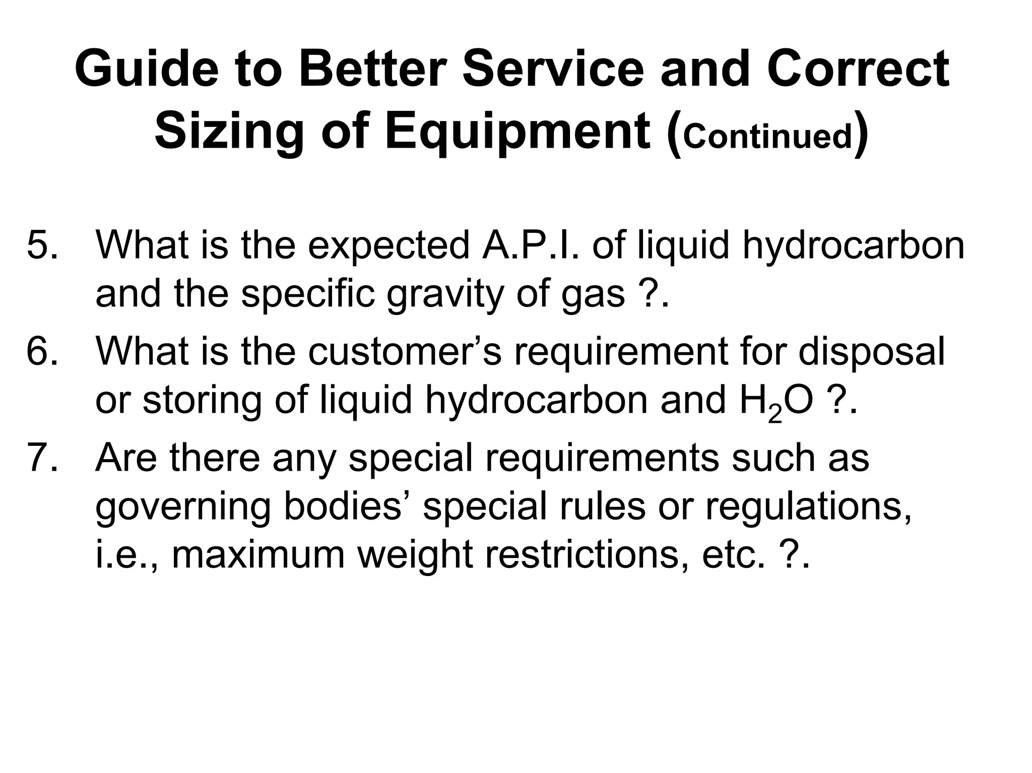 Guide to Better Service and Correct
Sizing of Equipment (Continued)
Guide to Better Service and Correct
Sizing of Equipment (Continued)
5. What is the expected A.P.I. of liquid hydrocarbon
and the specific gravity of gas ?.
6. What is the customer’s requirement for disposal
or storing of liquid hydrocarbon and H2O ?.
7. Are there any special requirements such as
governing bodies’ special rules or regulations,
i.e., maximum weight restrictions, etc. ?.
 