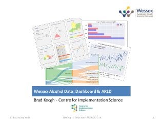 Wessex Alcohol Data: Dashboard & ARLD
Brad Keogh - Centre for Implementation Science
27th January 2016 Getting to Grips with Alcohol 2016 1
 