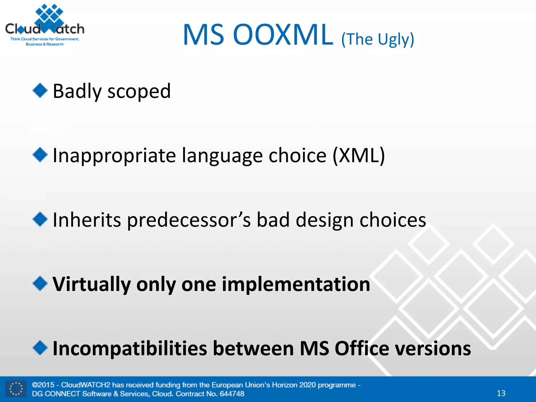 MS	OOXML	(The	Ugly)
Badly	scoped
Inappropriate	language	choice	(XML)	
Inherits	predecessor’s	bad	design	choices
Virtually	only	one	implementation
Incompatibilities	between	MS	Office	versions
13
 
