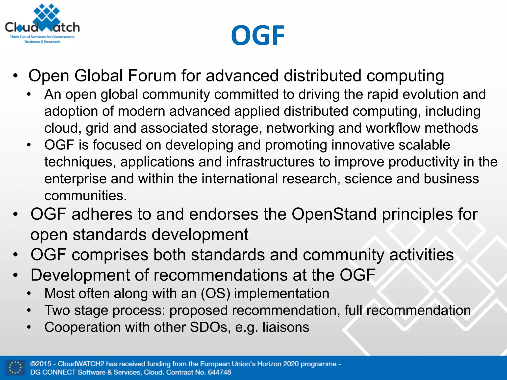 OGF
• Open Global Forum for advanced distributed computing
• An open global community committed to driving the rapid evolution and
adoption of modern advanced applied distributed computing, including
cloud, grid and associated storage, networking and workflow methods
• OGF is focused on developing and promoting innovative scalable
techniques, applications and infrastructures to improve productivity in the
enterprise and within the international research, science and business
communities.
• OGF adheres to and endorses the OpenStand principles for
open standards development
• OGF comprises both standards and community activities
• Development of recommendations at the OGF
• Most often along with an (OS) implementation
• Two stage process: proposed recommendation, full recommendation
• Cooperation with other SDOs, e.g. liaisons
 