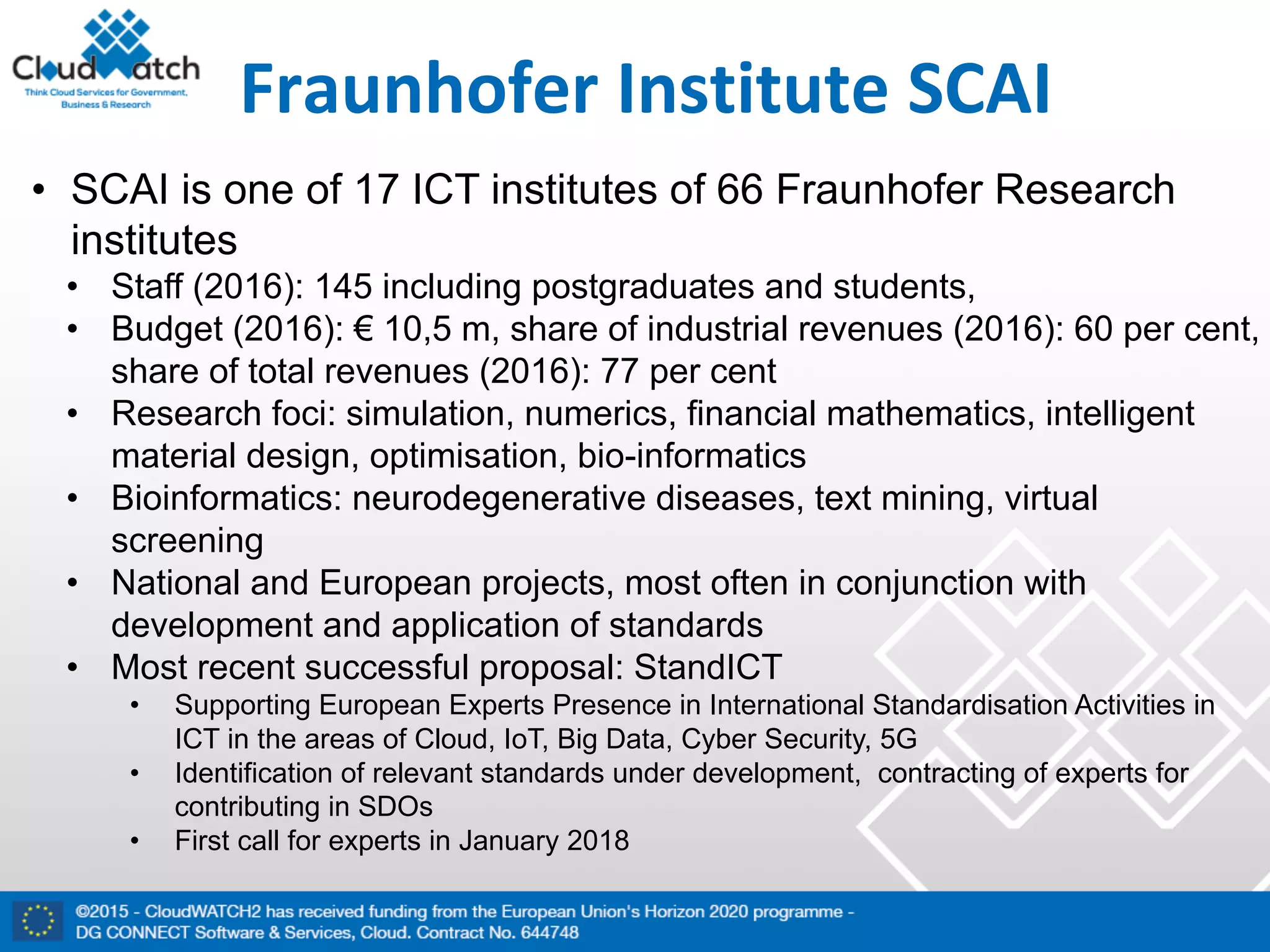 Fraunhofer Institute	SCAI
• SCAI is one of 17 ICT institutes of 66 Fraunhofer Research
institutes
• Staff (2016): 145 including postgraduates and students,
• Budget (2016): € 10,5 m, share of industrial revenues (2016): 60 per cent,
share of total revenues (2016): 77 per cent
• Research foci: simulation, numerics, financial mathematics, intelligent
material design, optimisation, bio-informatics
• Bioinformatics: neurodegenerative diseases, text mining, virtual
screening
• National and European projects, most often in conjunction with
development and application of standards
• Most recent successful proposal: StandICT
• Supporting European Experts Presence in International Standardisation Activities in
ICT in the areas of Cloud, IoT, Big Data, Cyber Security, 5G
• Identification of relevant standards under development, contracting of experts for
contributing in SDOs
• First call for experts in January 2018
 
