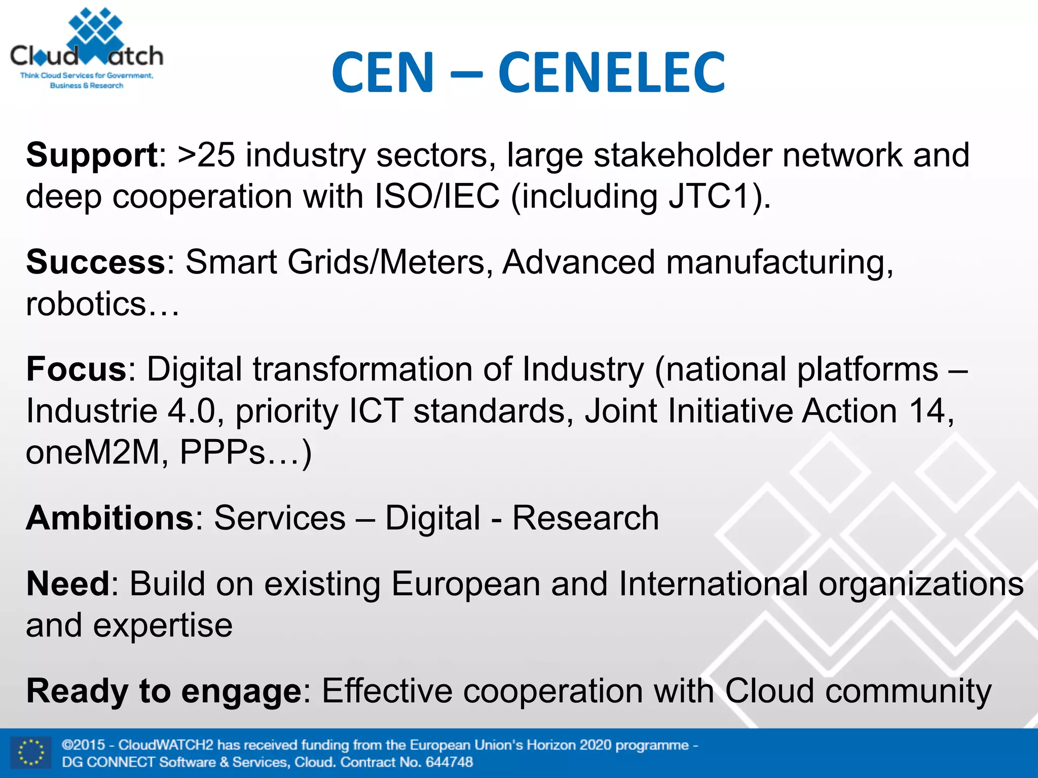 CEN	– CENELEC
Support: >25 industry sectors, large stakeholder network and
deep cooperation with ISO/IEC (including JTC1).
Success: Smart Grids/Meters, Advanced manufacturing,
robotics…
Focus: Digital transformation of Industry (national platforms –
Industrie 4.0, priority ICT standards, Joint Initiative Action 14,
oneM2M, PPPs…)
Ambitions: Services – Digital - Research
Need: Build on existing European and International organizations
and expertise
Ready to engage: Effective cooperation with Cloud community
 