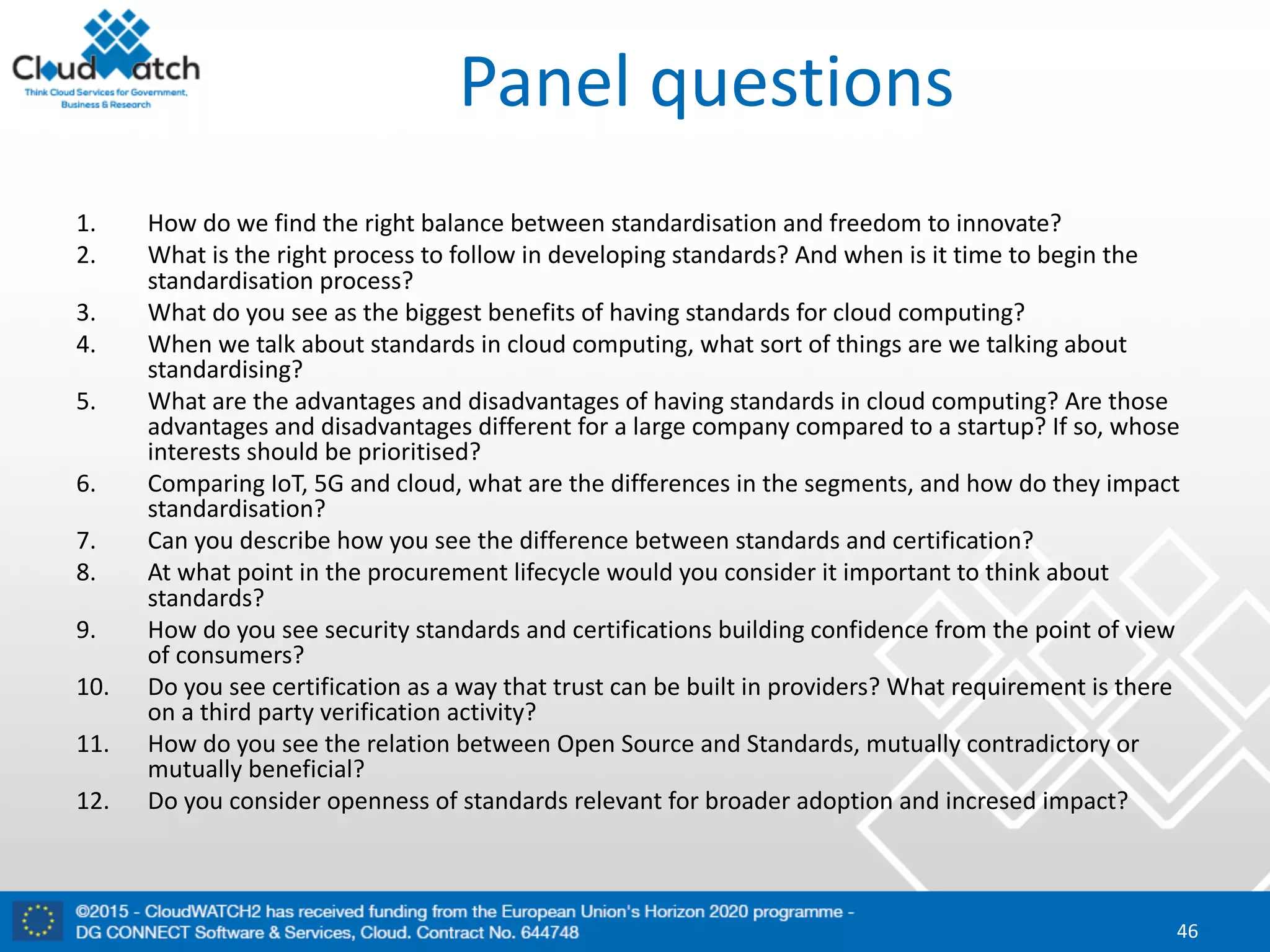 Panel	questions
1. How	do	we	find	the	right	balance	between	standardisation	and	freedom	to	innovate?
2. What	is	the	right	process	to	follow	in	developing	standards?	And	when	is	it	time	to	begin	the	
standardisation	process?
3. What	do	you	see	as	the	biggest	benefits	of	having	standards	for	cloud	computing?
4. When	we	talk	about	standards	in	cloud	computing,	what	sort	of	things	are	we	talking	about	
standardising?
5. What	are	the	advantages	and	disadvantages	of	having	standards	in	cloud	computing?	Are	those	
advantages	and	disadvantages	different	for	a	large	company	compared	to	a	startup?	If	so,	whose	
interests	should	be	prioritised?
6. Comparing	IoT,	5G	and	cloud,	what	are	the	differences	in	the	segments,	and	how	do	they	impact	
standardisation?
7. Can	you	describe	how	you	see	the	difference	between	standards	and	certification?
8. At	what	point	in	the	procurement	lifecycle	would	you	consider	it	important	to	think	about	
standards?
9. How	do	you	see	security	standards	and	certifications	building	confidence	from	the	point	of	view	
of	consumers?
10. Do	you	see	certification	as	a	way	that	trust	can	be	built	in	providers?	What	requirement	is	there	
on	a	third	party	verification	activity?
11. How	do	you	see	the	relation	between	Open	Source	and	Standards,	mutually	contradictory	or	
mutually	beneficial?
12. Do	you	consider	openness	of	standards	relevant	for	broader	adoption	and	incresed impact?
46
 