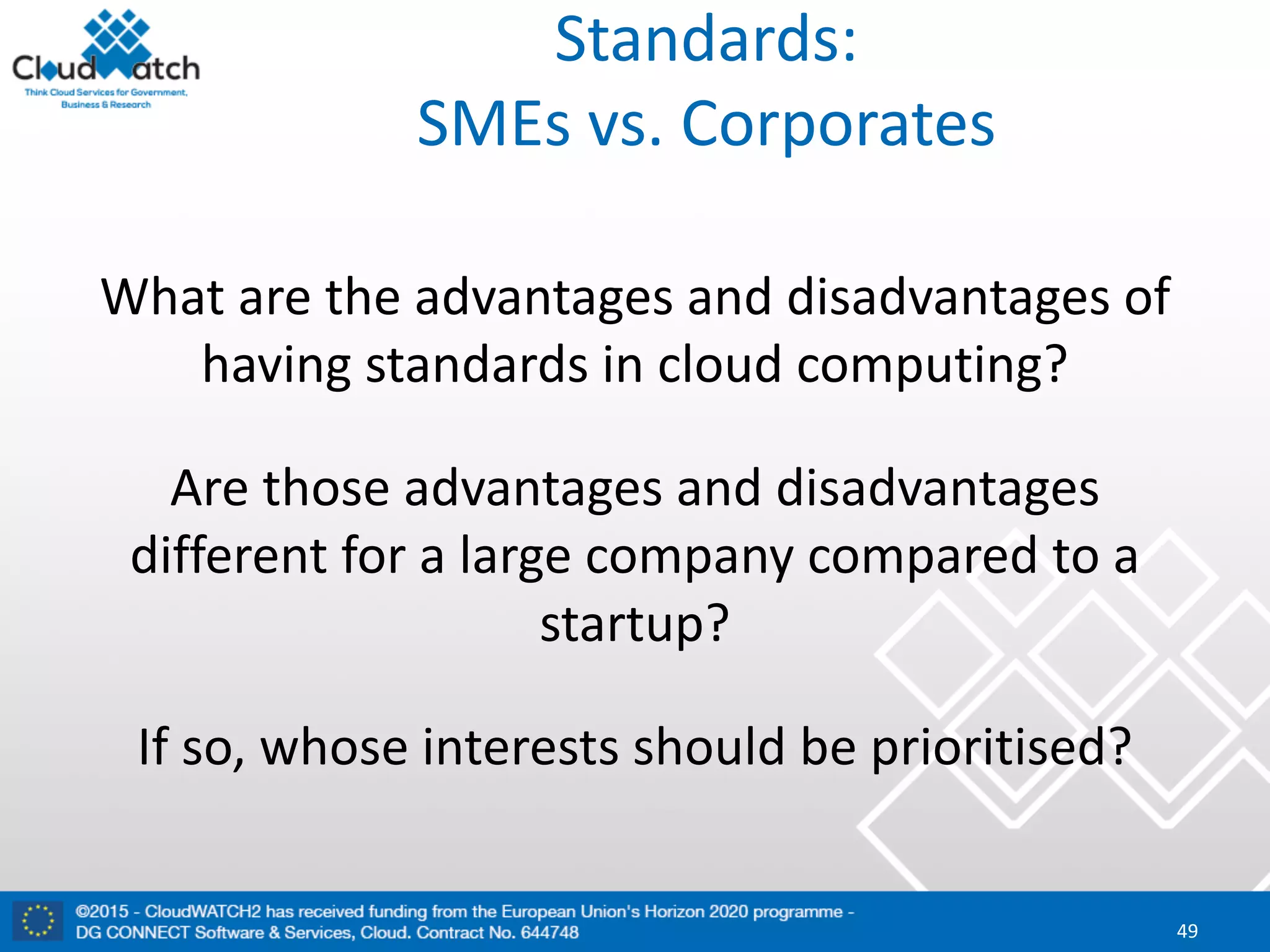 Standards:
SMEs	vs.	Corporates
What	are	the	advantages	and	disadvantages	of	
having	standards	in	cloud	computing?	
Are	those	advantages	and	disadvantages	
different	for	a	large	company	compared	to	a	
startup?	
If	so,	whose	interests	should	be	prioritised?
49
 