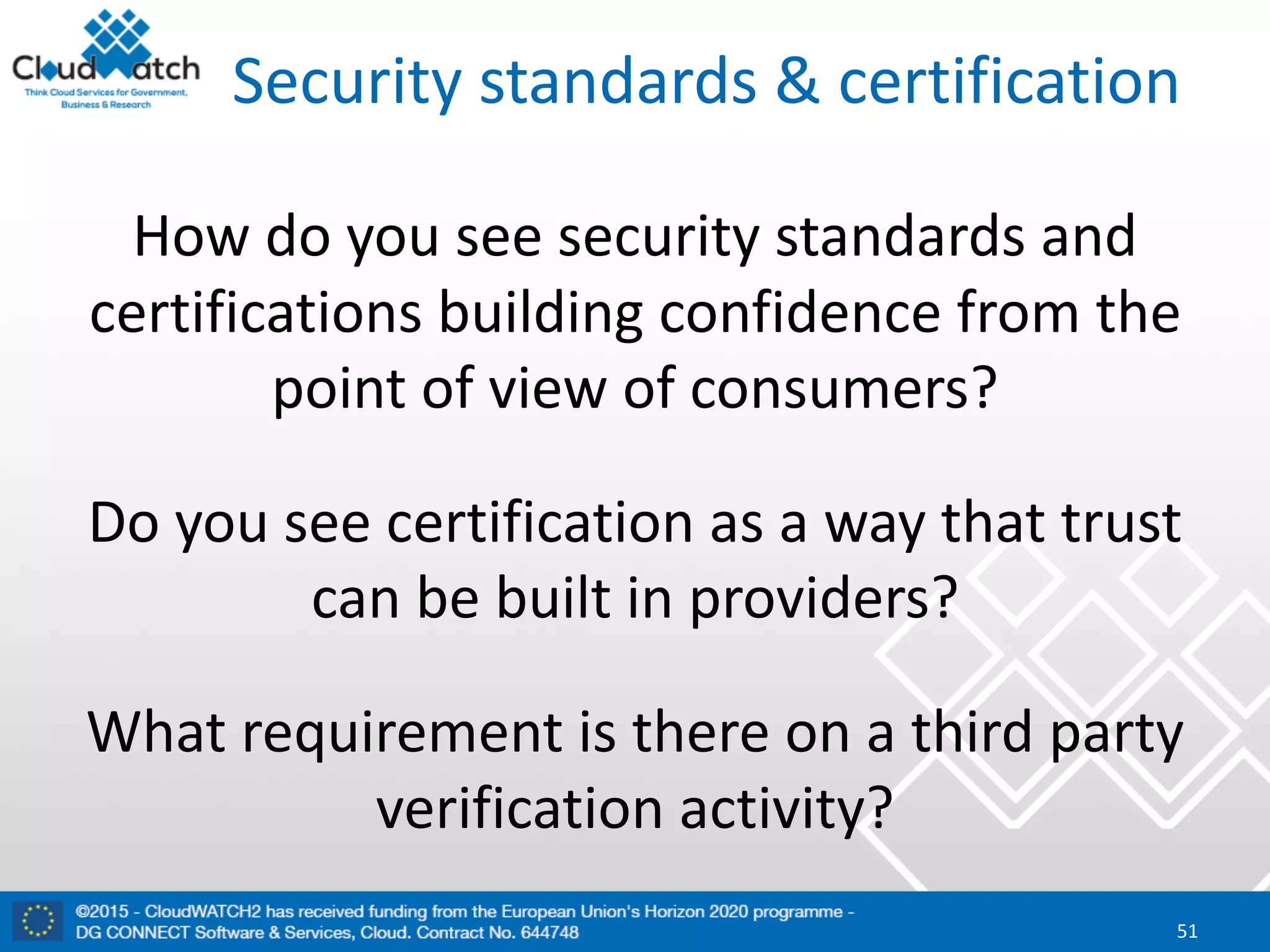 Security	standards	&	certification
How	do	you	see	security	standards	and	
certifications	building	confidence	from	the	
point	of	view	of	consumers?
Do	you	see	certification	as	a	way	that	trust	
can	be	built	in	providers?	
What	requirement	is	there	on	a	third	party	
verification	activity?
51
 