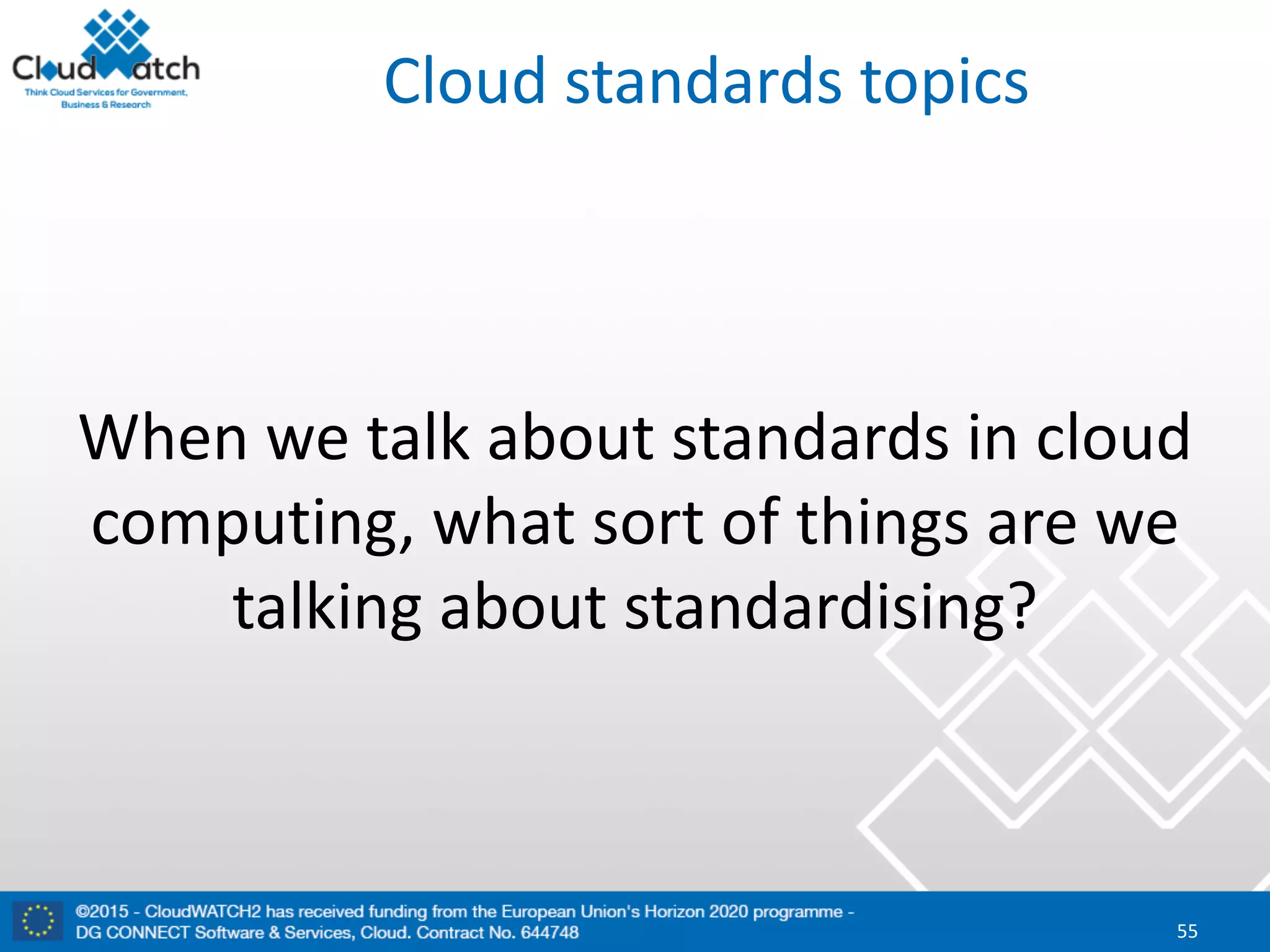 Cloud	standards	topics
When	we	talk	about	standards	in	cloud	
computing,	what	sort	of	things	are	we	
talking	about	standardising?
55
 