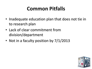 Common Pitfalls
• Inadequate education plan that does not tie in
  to research plan
• Lack of clear commitment from
  division/department
• Not in a faculty position by 7/1/2013
 