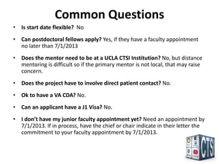 Common Questions
• Is start date flexible? No
• Can postdoctoral fellows apply? Yes, if they have a faculty appointment
  no later than 7/1/2013
• Does the mentor need to be at a UCLA CTSI Institution? No, but distance
  mentoring is difficult so if the primary mentor is not local, that may raise
  concern.
• Does the project have to involve direct patient contact? No.
• Ok to have a VA CDA? No.
• Can an applicant have a J1 Visa? No.
• I don’t have my junior faculty appointment yet? Need an appointment by
  7/1/2013. If in process, have the chief or chair indicate in their letter the
  commitment to your faculty appointment by 7/1/2013.
 