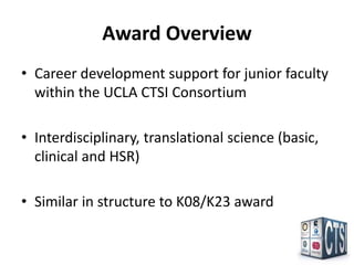 Award Overview
• Career development support for junior faculty
  within the UCLA CTSI Consortium

• Interdisciplinary, translational science (basic,
  clinical and HSR)

• Similar in structure to K08/K23 award
 