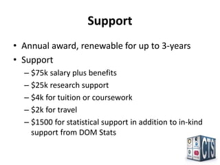 Support
• Annual award, renewable for up to 3-years
• Support
  – $75k salary plus benefits
  – $25k research support
  – $4k for tuition or coursework
  – $2k for travel
  – $1500 for statistical support in addition to in-kind
    support from DOM Stats
 