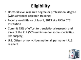 Eligibility
• Doctoral level research degree or professional degree
  (with advanced research training)
• Faculty level title as of July 1, 2013 at a UCLA CTSI
  Institution
• Commit 75% of effort to translational research and
  aims of the KL2 (50% minimum for some specialties
  like surgery)
• U.S. Citizen or non-citizen national, permanent U.S.
  resident
 