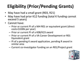 Eligibility (Prior/Pending Grants)
• May have had a small grant (R03, R21)
• May have had prior K12 funding (total K funding cannot
  exceed 5 years)
• Cannot have:
   – Prior or current PI of a NIH R01 or equivalent grant (direct
     costs>$100k per year)
   – Prior or current PI of a K08/K23 award
   – Prior or current PI of a VA Career Development or R01
     Equivalent grant
   – PI of a pending K award application, pending R award in
     similar area
   – Current co-investigator funding on an R01/Project grant
 
