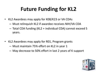 Future Funding for KL2
• KL2 Awardees may apply for K08/K23 or VA CDAs
   – Must relinquish KL2 if awardee receives NIH/VA CDA
   – Total CDA funding (KL2 + individual CDA) cannot exceed 5
     years.

• KL2 Awardees may apply for R01, Program grants
   – Must maintain 75% effort on KL2 in year 1
   – May decrease to 50% effort in last 2 years of K support
 
