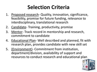 Selection Criteria
1. Proposed research- Quality, innovation, significance,
   feasibility, promise for future funding, relevance to
   interdisciplinary, translational research
2. Candidate- Training, productivity, promise
3. Mentor- Track record in mentorship and research,
   commitment to candidate
4. Educational Plan- Well described and planned, fit with
   research plan, provides candidate with new skill set
5. (Environment)- Commitment from institution,
   department/division, availability of support and
   resources to conduct research and educational plan
 