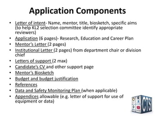 Application Components
• Letter of intent- Name, mentor, title, biosketch, specific aims
  (to help KL2 selection committee identify appropriate
  reviewers)
• Application (6 pages)- Research, Education and Career Plan
• Mentor’s Letter (2 pages)
• Institutional Letter (2 pages) from department chair or division
  chief
• Letters of support (2 max)
• Candidate’s CV and other support page
• Mentor’s Biosketch
• Budget and budget justification
• References
• Data and Safety Monitoring Plan (when applicable)
• Appendices allowable (e.g. letter of support for use of
  equipment or data)
 