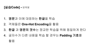 [실습Code] - 번역봇
1. 영문과 이에 대응하는 한글을 학습
2. 객체들은 One-Hot Encoding을 활용
3. 한글 과 영문의 갯수는 정교한 학습을 위해 동일하게 한다
4. 글자수가 다른 내용을 학습 할 경우는 Padding 기호를
활용
 