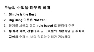 오늘의 수업을 마무리 하며
1. Simple is the Best
2. Big Bang 이론은 Not Yet..
3. 단계를 세분화 하고, rule based 로 안정성 추구
4. 통계적 기초, 선형대수 및 미적분의 기본개념 등 수학적
지식의 추가는, 보다 정교한 이해가 가능하다
 