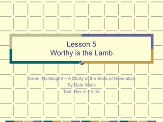 Lesson 5 Worthy is the Lamb Amen! Hallelujah! – A Study of the Book of Revelation By Dale Wells Text: Rev 4.1-5.14 